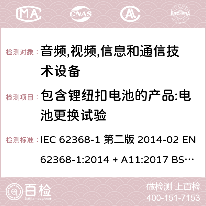 包含锂纽扣电池的产品:电池更换试验 音频,视频,信息和通信技术设备-第一部分: 通用要求 IEC 62368-1 第二版 2014-02 EN 62368-1:2014 + A11:2017 BS EN 62368-1:2014 + A11:2017 IEC 62368-1:2018 EN IEC 62368-1:2020 + A11:2020 BS EN IEC 62368-1:2020 + A11:2020 4.8.4.3