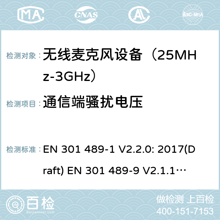 通信端骚扰电压 符合指令2014/53/EU 3.1(b) 和 6 章节要求无线音频设备传输设备电磁兼容与频谱特性：Part1 通用测试方法及要求；Part 9 无线电频率(RF)音频链接设备要求 EN 301 489-1 V2.2.0: 2017(Draft) 
EN 301 489-9 V2.1.1: 2017(Draft) 条款8.7