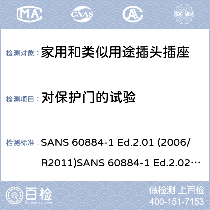 对保护门的试验 家用和类似用途插头插座 第1部分：通用要求 SANS 60884-1 Ed.2.01 (2006/R2011)SANS 60884-1 Ed.2.02 (2013/R2014)SANS 164-0 Ed.1.02 (2012)SANS 164-1 Ed.5.03 (2016)SANS 164-2 Ed.3.01 (2012)SANS 164-3 Ed.1.02 (2013)SANS 164-4 Ed.1.02 (2013)SANS 164-5 Ed.1.01 (2007/R2012)SANS 164-6 Ed.1.03 (2010) 24.8