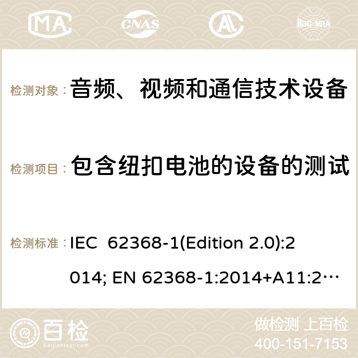 包含纽扣电池的设备的测试 音频、视频和通信技术设备 第一部分：安全要求 IEC 62368-1(Edition 2.0):2014; EN 62368-1:2014+A11:2017 IEC 62368-1(Edition 3.0):2018; EN IEC 62368-1:2020+A11:2020 4