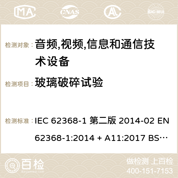 玻璃破碎试验 音频,视频,信息和通信技术设备-第一部分: 通用要求 IEC 62368-1 第二版 2014-02 EN 62368-1:2014 + A11:2017 BS EN 62368-1:2014 + A11:2017 IEC 62368-1:2018 EN IEC 62368-1:2020 + A11:2020 BS EN IEC 62368-1:2020 + A11:2020 Annex T.10