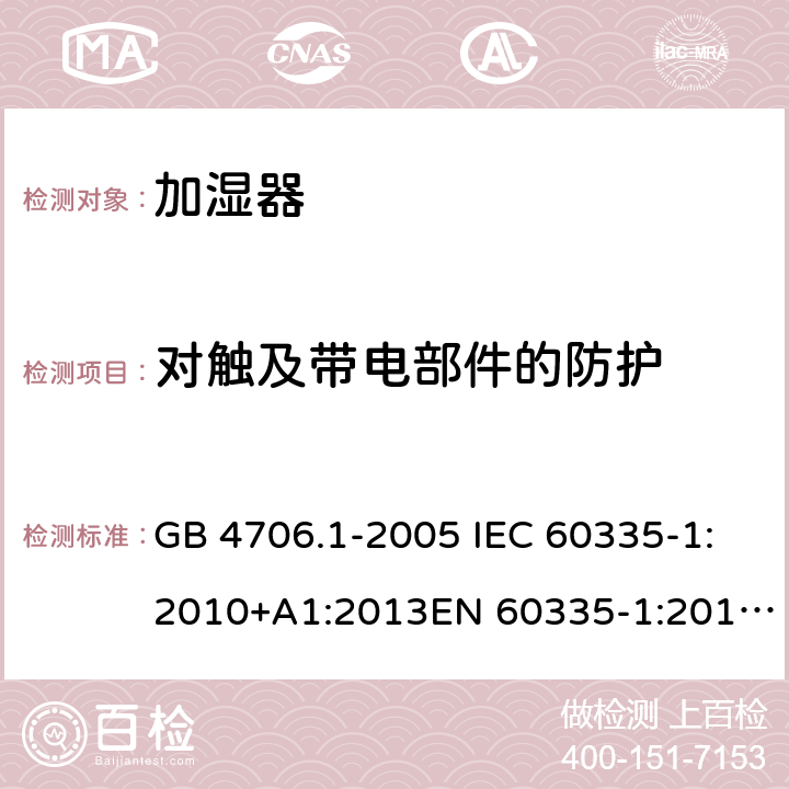 对触及带电部件的防护 家用和类似用途电器的安全 第1部分:通用要求家用和类似用途电器的安全 加湿器的特殊要求 GB 4706.1-2005 IEC 60335-1:2010+A1:2013EN 60335-1:2012GB 4706.48-2009 IEC 60335-2-98:2008EN 60335-2-98:2003 第 八章