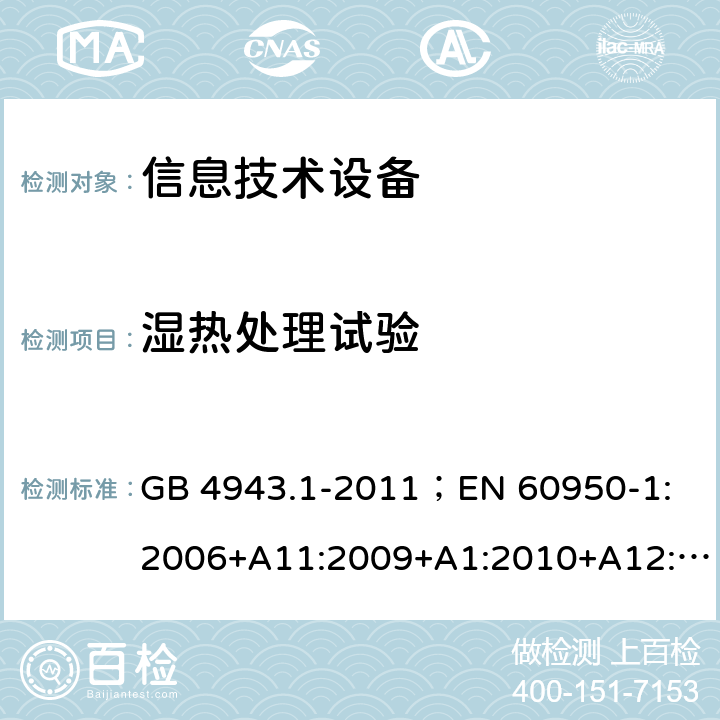 湿热处理试验 信息技术设备.安全.第1部分：一般要求 GB 4943.1-2011；
EN 60950-1:2006+A11:2009+A1:2010+A12:2011+A2:2013；
IEC 60950-1:2005,2nd edition,Am1:2009 +Am2:2013； 
UL 60950-1,2nd Edition,2014-10-24；
CAN/CSA C22.2 No. 60950-1-07, 2nd Edition, 2014-10；
AS/NZS 60950-1:2011+A1 2.9.2；5.2.2