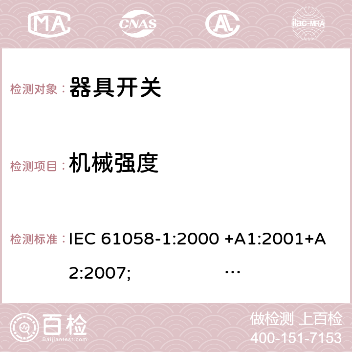 机械强度 器具开关.第1部分:通用要求 IEC 61058-1:2000 +A1:2001+A2:2007; 
IEC 61058-1:2016;
EN 61058-1:2002 +A2:2008; 
AS/NZS 61058.1:2008; 
NBR IEC 61058-1:2004;
SANS 61058-1 Ed. 3.02 (2009/R2014); 
UL 61058-1 Ed. 4 (2009) cl.18