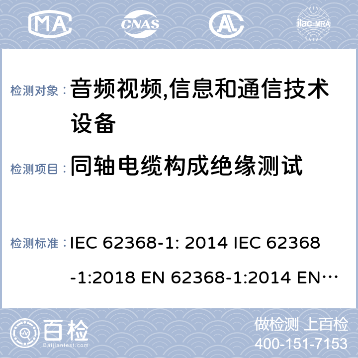 同轴电缆构成绝缘测试 音频视频,信息和通信技术设备--第1部分： 安全要求 IEC 62368-1: 2014 IEC 62368-1:2018 EN 62368-1:2014 EN 62368-1: 2014+A11:2017 CAN/CSA C22.2 No. 62368-1-14; UL 62368-1 ed.2 AS/NZS 62368.1:2018 BS EN 62368-1:2014+A11:2017 第5.5.8，G.10.3.2, G.10.3.3