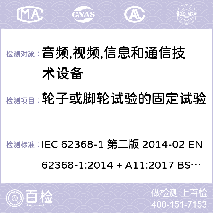 轮子或脚轮试验的固定试验 音频,视频,信息和通信技术设备-第一部分: 通用要求 IEC 62368-1 第二版 2014-02 EN 62368-1:2014 + A11:2017 BS EN 62368-1:2014 + A11:2017 IEC 62368-1:2018 EN IEC 62368-1:2020 + A11:2020 BS EN IEC 62368-1:2020 + A11:2020 8.9