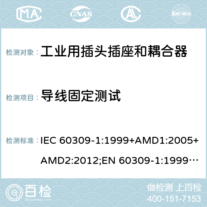 导线固定测试 工业用插头插座和耦合器 － 第1部分：通用要求 IEC 60309-1:1999+AMD1:2005+AMD2:2012;
EN 60309-1:1999+A1:2007+A2:2012; 
SANS 60309-1 Ed. 3.02 (2012); 
AS/NZS 3123:2005 (R2016); 
GB/T 11918.1-2014; 
NBR IEC 60309-1:2015 cl.23.3
