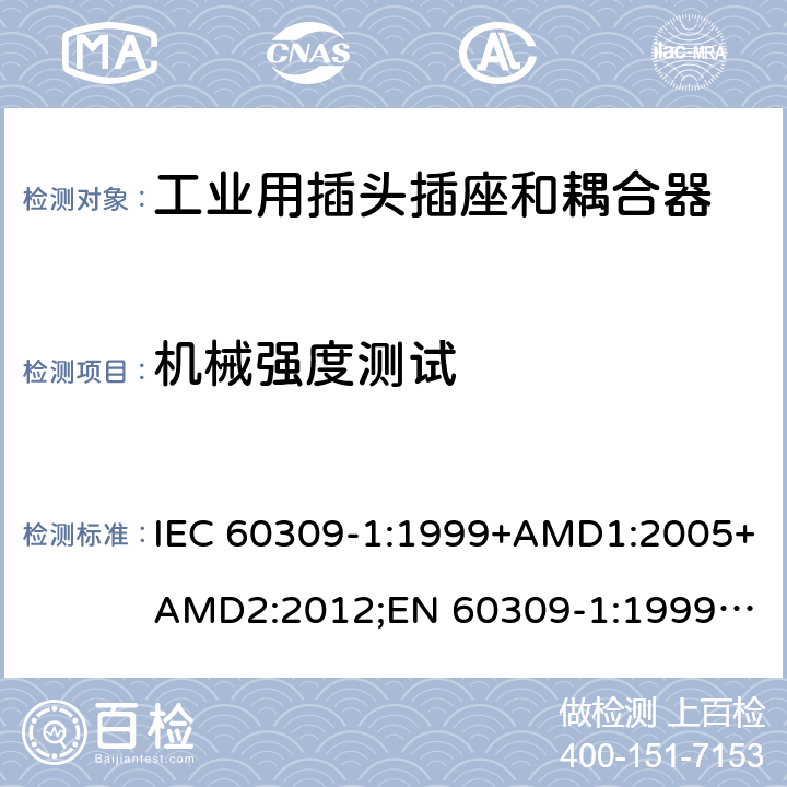 机械强度测试 工业用插头插座和耦合器 － 第1部分：通用要求 IEC 60309-1:1999+AMD1:2005+AMD2:2012;
EN 60309-1:1999+A1:2007+A2:2012; 
SANS 60309-1 Ed. 3.02 (2012); 
AS/NZS 3123:2005 (R2016); 
GB/T 11918.1-2014; 
NBR IEC 60309-1:2015 cl.24.3