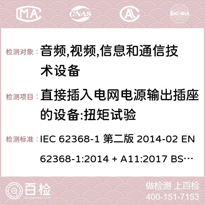 直接插入电网电源输出插座的设备:扭矩试验 音频,视频,信息和通信技术设备-第一部分: 通用要求 IEC 62368-1 第二版 2014-02 EN 62368-1:2014 + A11:2017 BS EN 62368-1:2014 + A11:2017 IEC 62368-1:2018 EN IEC 62368-1:2020 + A11:2020 BS EN IEC 62368-1:2020 + A11:2020 4.7