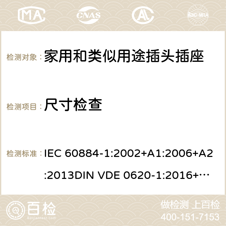 尺寸检查 家用和类似用途插头插座 第一部分：通用要求 IEC 60884-1:2002+A1:2006+A2:2013
DIN VDE 0620-1:2016+A1:2017
DIN VDE 0620-2-1:2016+A1:2017 9