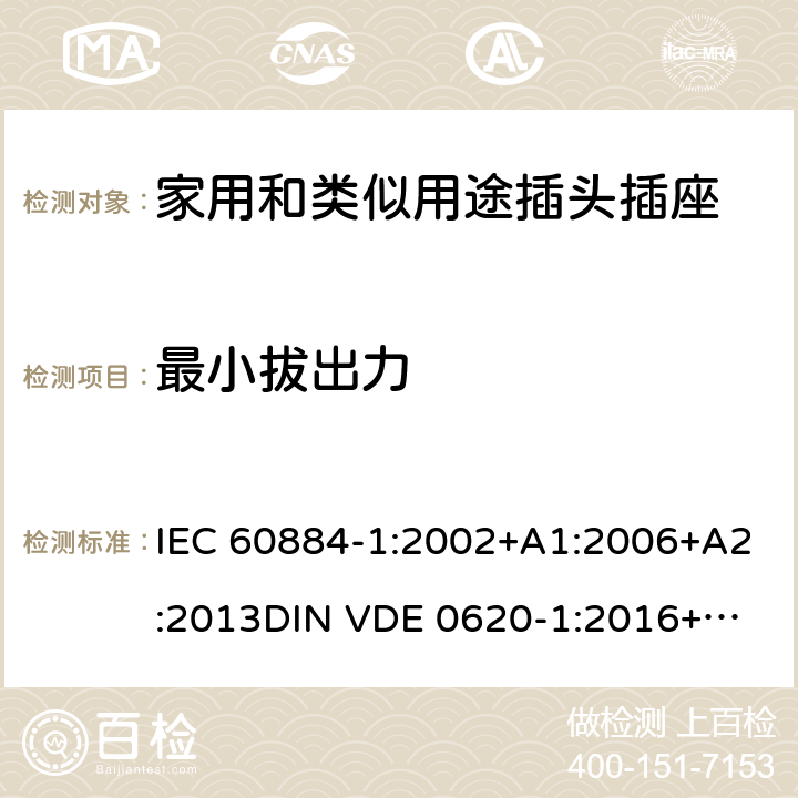 最小拔出力 家用和类似用途插头插座 第一部分：通用要求 IEC 60884-1:2002+A1:2006+A2:2013
DIN VDE 0620-1:2016+A1:2017
DIN VDE 0620-2-1:2016+A1:2017 22.2