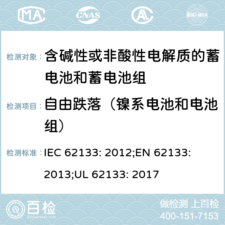 自由跌落（镍系电池和电池组） 含碱性或其他非酸性电解质的蓄电池和蓄电池组-便携式密封蓄电池和蓄电池组的安全性要求 IEC 62133: 2012;
EN 62133: 2013;
UL 62133: 2017 7.3.3