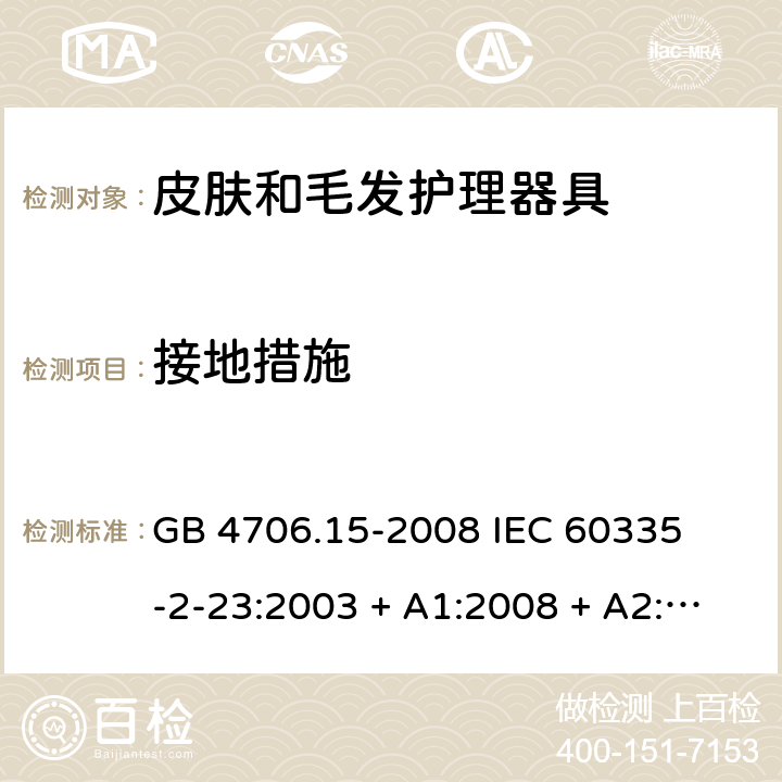 接地措施 家用和类似用途电器的安全 – 第二部分:特殊要求 – 皮肤和毛发护理器具 GB 4706.15-2008 

IEC 60335-2-23:2003 + A1:2008 + A2:2012 

IEC 60335-2-23:2016

EN 60335-2-23:2003 + A1:2008 + A11:2010+A2:2015 Cl. 27