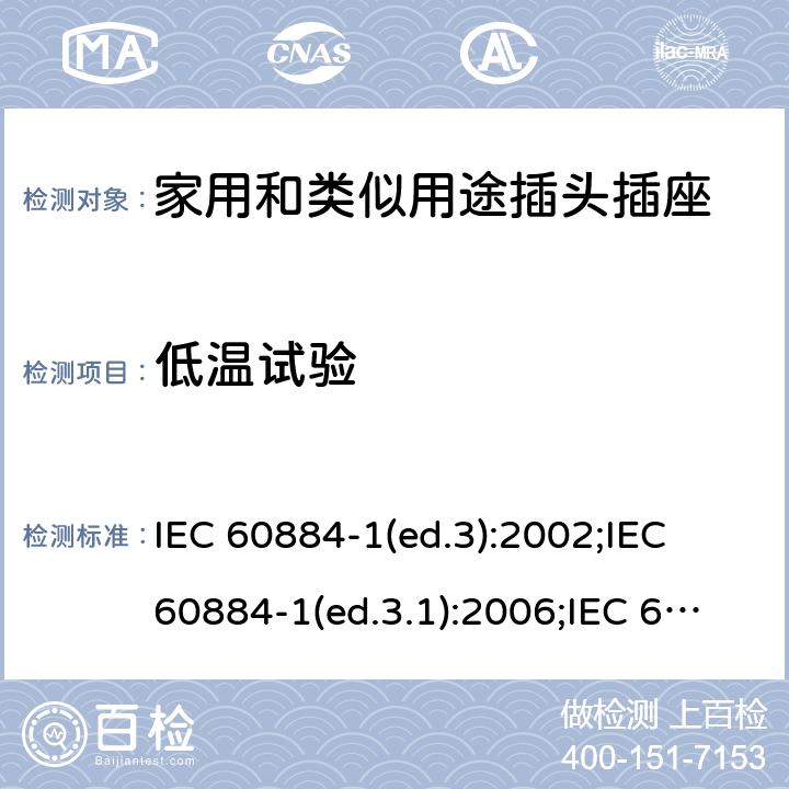 低温试验 家用和类似用途插头插座 第1部分:通用要求 IEC 60884-1(ed.3):2002;IEC 60884-1(ed.3.1):2006;IEC 60884-1:2002+AMD1:2006+AMD2:2013;J 60884-1 (JIS C 8282-1:2010);CS 0017:2003;SNI 04-3892.1:2006;TIS 166-2549:2006;IS 1293:2005;AS/NZS 60884.1:2013 cl. 30.3