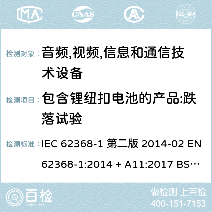 包含锂纽扣电池的产品:跌落试验 音频,视频,信息和通信技术设备-第一部分: 通用要求 IEC 62368-1 第二版 2014-02 EN 62368-1:2014 + A11:2017 BS EN 62368-1:2014 + A11:2017 IEC 62368-1:2018 EN IEC 62368-1:2020 + A11:2020 BS EN IEC 62368-1:2020 + A11:2020 4.8.4.4