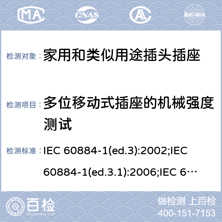 多位移动式插座的机械强度测试 家用和类似用途插头插座 第1部分:通用要求 IEC 60884-1(ed.3):2002;IEC 60884-1(ed.3.1):2006;IEC 60884-1:2002+AMD1:2006+AMD2:2013;J 60884-1 (JIS C 8282-1:2010);CS 0017:2003;SNI 04-3892.1:2006;TIS 166-2549:2006;IS 1293:2005;AS/NZS 60884.1:2013 cl. 24.9