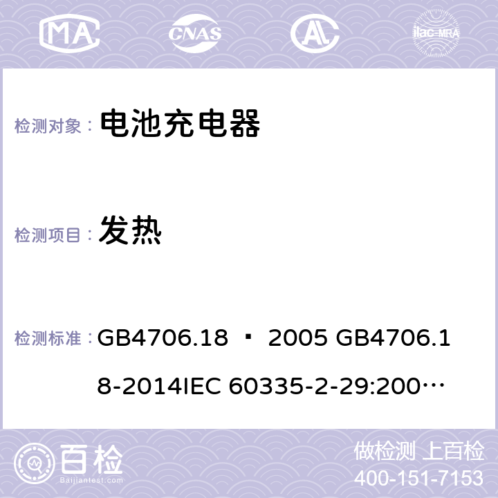 发热 家用和类似用途电器的安全–第2部分：电池充电器的特殊要求 GB4706.18 – 2005 

GB4706.18-2014

IEC 60335-2-29:2002 + A1:2004 + A2:2009 

IEC60335-2-29:2016 + A1: 2019

EN 60335-2-29:2004 + A2:2010 + A11: 2018 Cl. 11