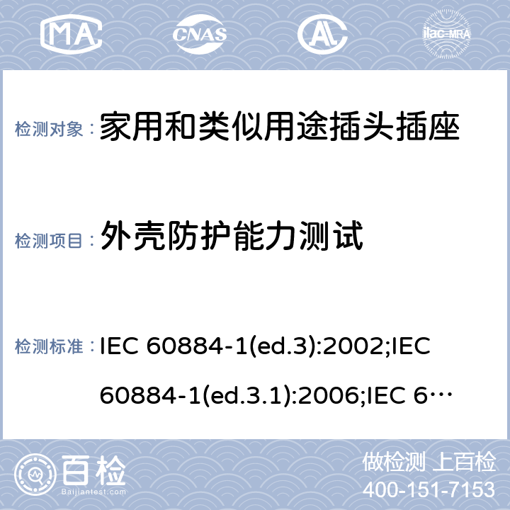 外壳防护能力测试 家用和类似用途插头插座 第1部分:通用要求 IEC 60884-1(ed.3):2002;IEC 60884-1(ed.3.1):2006;IEC 60884-1:2002+AMD1:2006+AMD2:2013;J 60884-1 (JIS C 8282-1:2010);CS 0017:2003;SNI 04-3892.1:2006;TIS 166-2549:2006;IS 1293:2005;AS/NZS 60884.1:2013 cl. 16.2