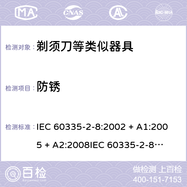 防锈 家用和类似用途电器的安全 – 第二部分:特殊要求 – 剃须刀、电推剪及类似器具 IEC 60335-2-8:2002 + A1:2005 + A2:2008

IEC 60335-2-8:2012 + A1:2015 

EN 60335-2-8:2003 + A1:2005 + A2:2008 

EN 60335-2-8:2015 +A1:2016 Cl. 31