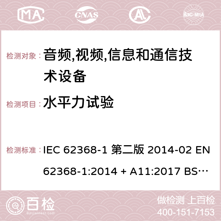 水平力试验 音频,视频,信息和通信技术设备-第一部分: 通用要求 IEC 62368-1 第二版 2014-02 EN 62368-1:2014 + A11:2017 BS EN 62368-1:2014 + A11:2017 IEC 62368-1:2018 EN IEC 62368-1:2020 + A11:2020 BS EN IEC 62368-1:2020 + A11:2020 8.6.3.2