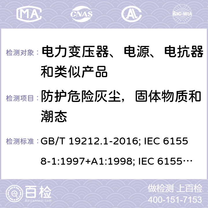 防护危险灰尘，固体物质和潮态 电力变压器、电源、电抗器和类似产品的安全 第1部分：通用要求和试验 GB/T 19212.1-2016; IEC 61558-1:1997+A1:1998; IEC 61558-1: 2005+A1:2009; EN 61558-1: 1997 + A1:1998 + A11 :2003, EN 61558-1:2005+A1:2009; AS/NZS 61558.1: 2008+A1 第17章