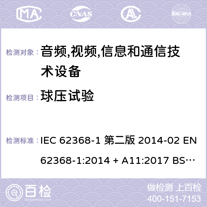 球压试验 音频,视频,信息和通信技术设备-第一部分: 通用要求 IEC 62368-1 第二版 2014-02 EN 62368-1:2014 + A11:2017 BS EN 62368-1:2014 + A11:2017 IEC 62368-1:2018 EN IEC 62368-1:2020 + A11:2020 BS EN IEC 62368-1:2020 + A11:2020 5.4.1.10.3