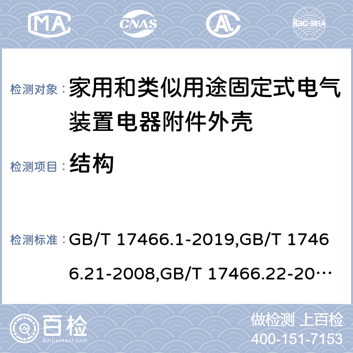 结构 家用和类似用途固定式电气装置电器附件安装盒和外壳 第1部分：通用要求,家用和类似用途固定式电气装置的电器附件安装盒和外壳 第21部分：用于悬吊装置的安装盒和外壳的特殊要求,家用和类似用途固定式电气装置的电器附件安装盒和外壳 第22部分：连接盒与外壳的特殊要求,家用和类似用途固定式电气装置的电器附件安装盒和外壳 第23部分：地面安装盒和外壳的特殊要求,家用和类似用途固定式电气装置的电器附件安装盒和外壳 第24部分：住宅保护装置和其他电源功耗装置的外壳的特殊要求 GB/T 17466.1-2019,GB/T 17466.21-2008,GB/T 17466.22-2008,GB/T 17466.23-2008,GB/T 17466.24-2017 12