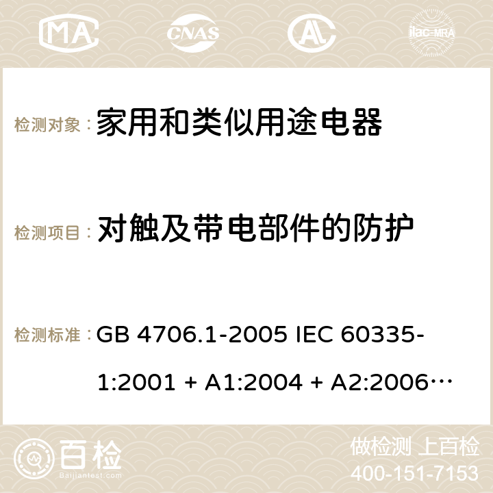 对触及带电部件的防护 家用和类似用途电器的安全 – 第1部分:通用要求 GB 4706.1-2005 

IEC 60335-1:2001 + A1:2004 + A2:2006 

IEC 60335-1:2010 + A1:2013 + A2:2016

EN 60335-1:2012 + A11:2014 + A13:2017 + A1: 2019 + A14: 2019+ A2: 2019 Cl. 8