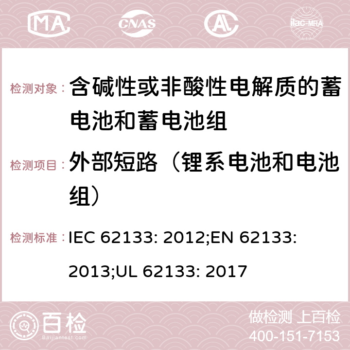 外部短路（锂系电池和电池组） 含碱性或其他非酸性电解质的蓄电池和蓄电池组-便携式密封蓄电池和蓄电池组的安全性要求 IEC 62133: 2012;
EN 62133: 2013;
UL 62133: 2017 8.3.1, 8.3.2