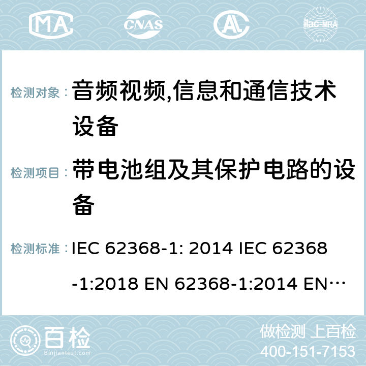 带电池组及其保护电路的设备 音频视频,信息和通信技术设备--第1部分： 安全要求 IEC 62368-1: 2014 IEC 62368-1:2018 EN 62368-1:2014 EN 62368-1: 2014+A11:2017 CAN/CSA C22.2 No. 62368-1-14; UL 62368-1 ed.2 AS/NZS 62368.1:2018 BS EN 62368-1:2014+A11:2017 附录 M