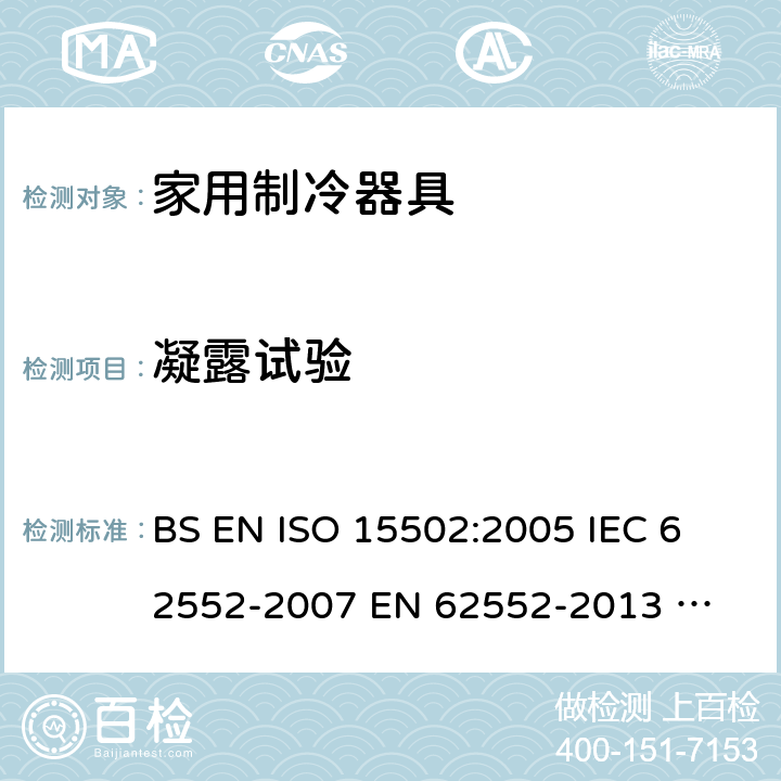凝露试验 家用制冷器具性能和试验方法 BS EN ISO 15502:2005 
IEC 62552-2007 
EN 62552-2013 
UAE.S IEC 62552:2013 
SANS 62552:2008+A1:2010+A2:2015 
UNIT IEC 62552:2007 
GS IEC 62552:2007 
PNS IEC 62552:2012 
SASO IEC 62552:2007 14