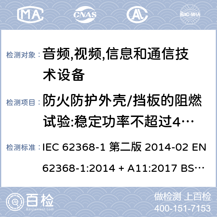 防火防护外壳/挡板的阻燃试验:稳定功率不超过4000W的设备防火防护外壳和防火挡板材料的可燃性试验 音频,视频,信息和通信技术设备-第一部分: 通用要求 IEC 62368-1 第二版 2014-02 EN 62368-1:2014 + A11:2017 BS EN 62368-1:2014 + A11:2017 IEC 62368-1:2018 EN IEC 62368-1:2020 + A11:2020 BS EN IEC 62368-1:2020 + A11:2020 6.4.8.2 Annex S.1