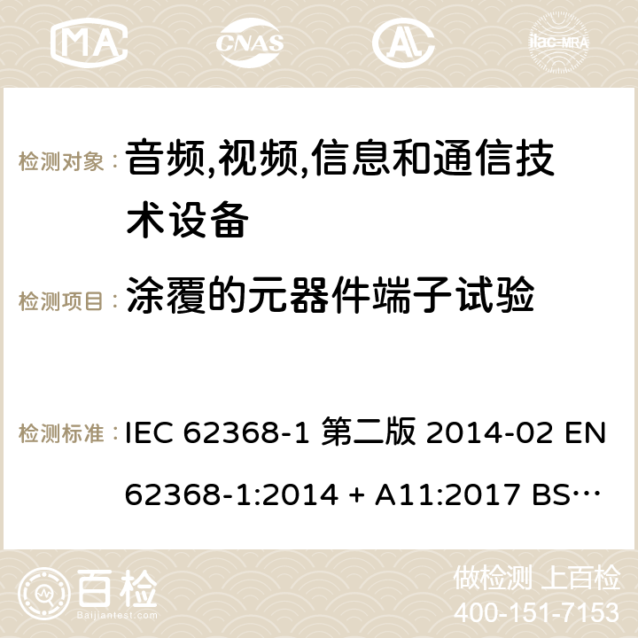 涂覆的元器件端子试验 音频,视频,信息和通信技术设备-第一部分: 通用要求 IEC 62368-1 第二版 2014-02 EN 62368-1:2014 + A11:2017 BS EN 62368-1:2014 + A11:2017 IEC 62368-1:2018 EN IEC 62368-1:2020 + A11:2020 BS EN IEC 62368-1:2020 + A11:2020 Annex G.14