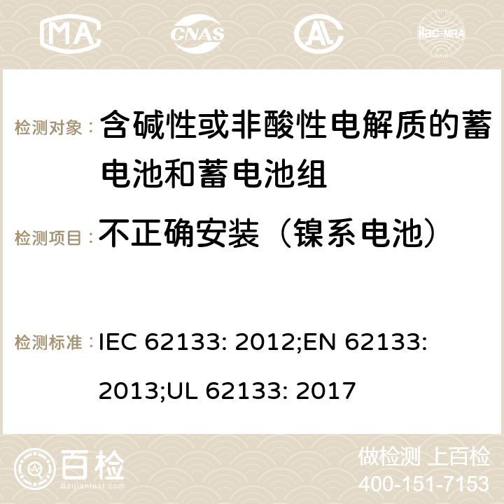 不正确安装（镍系电池） 含碱性或其他非酸性电解质的蓄电池和蓄电池组-便携式密封蓄电池和蓄电池组的安全性要求 IEC 62133: 2012;
EN 62133: 2013;
UL 62133: 2017 7.3.1