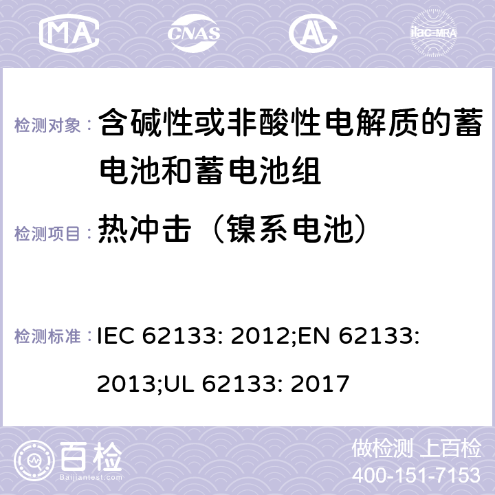 热冲击（镍系电池） 含碱性或其他非酸性电解质的蓄电池和蓄电池组-便携式密封蓄电池和蓄电池组的安全性要求 IEC 62133: 2012;
EN 62133: 2013;
UL 62133: 2017 7.3.5