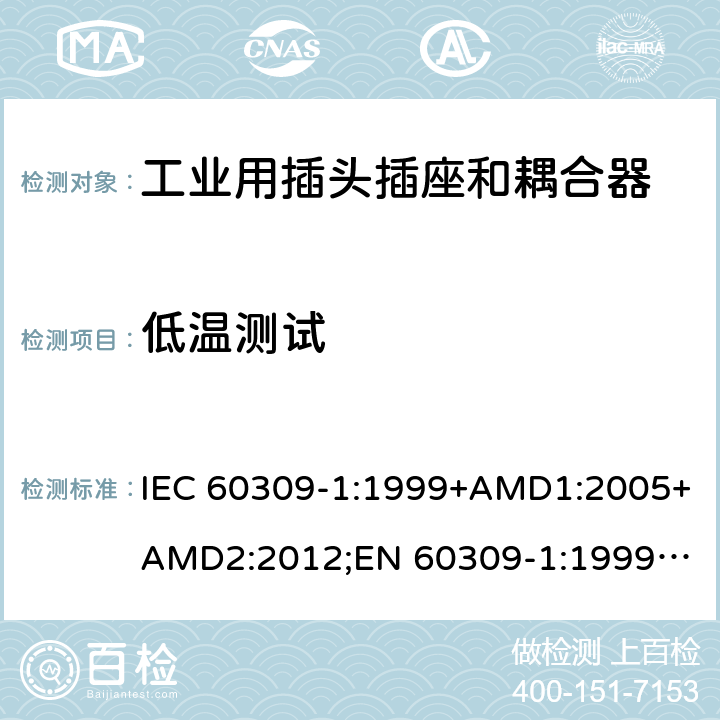 低温测试 工业用插头插座和耦合器 － 第1部分：通用要求 IEC 60309-1:1999+AMD1:2005+AMD2:2012;
EN 60309-1:1999+A1:2007+A2:2012; 
SANS 60309-1 Ed. 3.02 (2012); 
AS/NZS 3123:2005 (R2016); 
GB/T 11918.1-2014; 
NBR IEC 60309-1:2015 cl.24.1