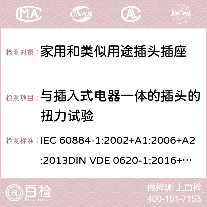 与插入式电器一体的插头的扭力试验 家用和类似用途插头插座 第一部分：通用要求 IEC 60884-1:2002+A1:2006+A2:2013
DIN VDE 0620-1:2016+A1:2017
DIN VDE 0620-2-1:2016+A1:2017 14.23.2