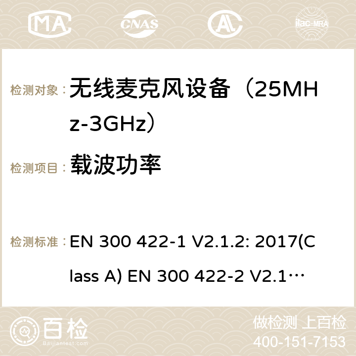 载波功率 无线麦克风设备（最高3GHz频率)电磁兼容性和无线电频谱特性：第1部分：Class A类接收机产品符合指令2014/53/EU3.2条基本要求；第2部分:Class B类接收机产品符合指令2014/53/EU3.2条基本要求;第3部分:Class C类接收机产品符合指令2014/53/EU3.2条基本要求 EN 300 422-1 V2.1.2: 2017(Class A)
 EN 300 422-2 V2.1.1: 2017(Class B)
 EN 300 422-3 V2.1.1: 2017(Class C) 条款 8.2