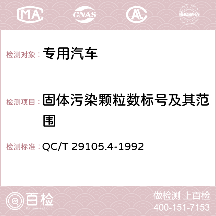 固体污染颗粒数标号及其范围 专用汽车液压系统液压油固体污染度测试方法 显微镜颗粒计数法 QC/T 29105.4-1992 4.1,4.2,4.3,4.4,4.5,4.6,4.7,4.8,4.9,4.10,4.11,4.12,4.13,4.14,4.15,4.16,5.1,5.2,5.3,5.4,5.5,5.6,5.7,5.8,5.9,5.10,5.11,5.12,5.13,5.14,5.15,5.16,5.17,5.18,5.19,5.20,5.21,5.22,5.23,5.24,6.1,6.3,6.4,6.5,6.6