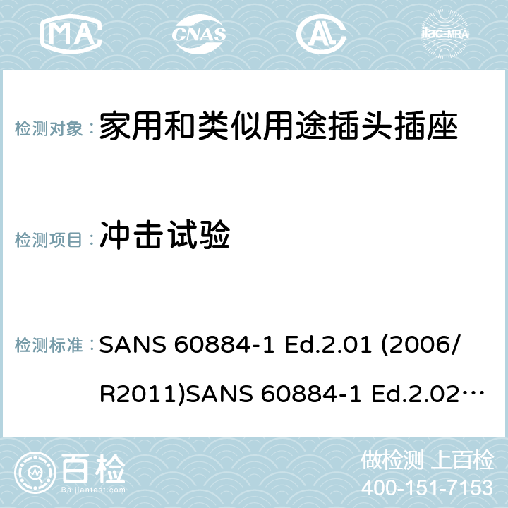 冲击试验 家用和类似用途插头插座 第1部分：通用要求 SANS 60884-1 Ed.2.01 (2006/R2011)SANS 60884-1 Ed.2.02 (2013/R2014)SANS 164-0 Ed.1.02 (2012)SANS 164-1 Ed.5.03 (2016)SANS 164-2 Ed.3.01 (2012)SANS 164-3 Ed.1.02 (2013)SANS 164-4 Ed.1.02 (2013)SANS 164-5 Ed.1.01 (2007/R2012)SANS 164-6 Ed.1.03 (2010) 24.1