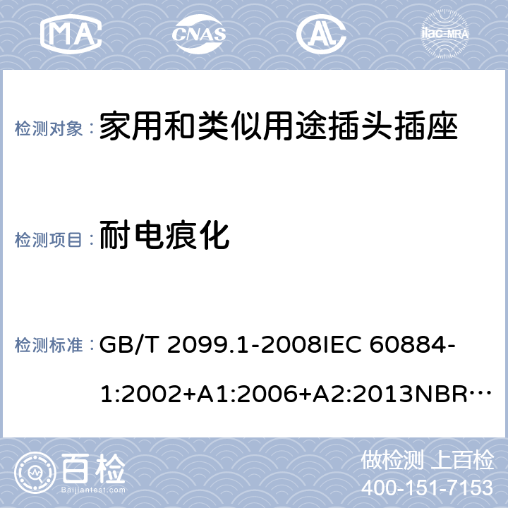 耐电痕化 家用和类似用途插头插座 第1部分：通用要求 GB/T 2099.1-2008
IEC 60884-1:2002+A1:2006+A2:2013
NBR NM-60884-1:2010
NBR 14136:2012
DIN VDE 0620-1:2016+A1:2017
DIN VDE 0620-2-1:2016+A1:2017
SEV 1011:2009+A1:2012
DS 60884-2-D1:2017
NF C 61-314:2017 28.2