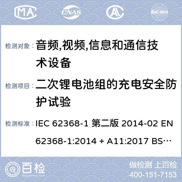 二次锂电池组的充电安全防护试验 音频,视频,信息和通信技术设备-第一部分: 通用要求 IEC 62368-1 第二版 2014-02 EN 62368-1:2014 + A11:2017 BS EN 62368-1:2014 + A11:2017 IEC 62368-1:2018 EN IEC 62368-1:2020 + A11:2020 BS EN IEC 62368-1:2020 + A11:2020 Annex M.4.2