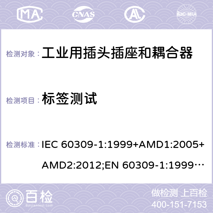 标签测试 工业用插头插座和耦合器 － 第1部分：通用要求 IEC 60309-1:1999+AMD1:2005+AMD2:2012;
EN 60309-1:1999+A1:2007+A2:2012; 
SANS 60309-1 Ed. 3.02 (2012); 
AS/NZS 3123:2005 (R2016); 
GB/T 11918.1-2014; 
NBR IEC 60309-1:2015 cl.7.6