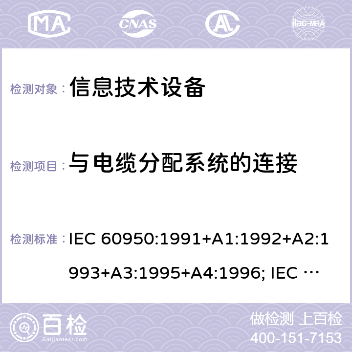 与电缆分配系统的连接 IEC 60950:1991 信息技术设备的安全通用要求 +A1:1992+A2:1993+A3:1995+A4:1996; 
IEC 60950:1999;
IEC 60950-1:2001;
IEC 60950-1:2005+A1:2010;
IEC 60950-1:2005
+A1:2009 +A2:2013
EN 60950-1:2006 +A11:2009 +A1:2010 +A12:2011+A2:2013
UL 60950-1:2007
UL 60950-1/R2011 cl.7