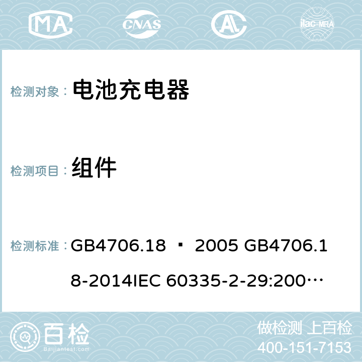 组件 家用和类似用途电器的安全–第2部分：电池充电器的特殊要求 GB4706.18 – 2005 

GB4706.18-2014

IEC 60335-2-29:2002 + A1:2004 + A2:2009 

IEC60335-2-29:2016 + A1: 2019

EN 60335-2-29:2004 + A2:2010 + A11: 2018 Cl. 24