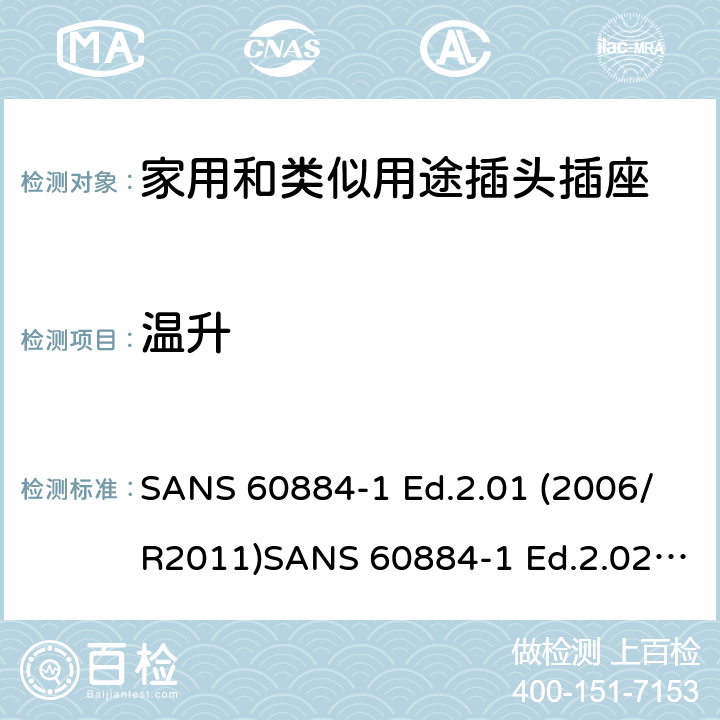 温升 家用和类似用途插头插座 第1部分：通用要求 SANS 60884-1 Ed.2.01 (2006/R2011)SANS 60884-1 Ed.2.02 (2013/R2014)SANS 164-0 Ed.1.02 (2012)SANS 164-1 Ed.5.03 (2016)SANS 164-2 Ed.3.01 (2012)SANS 164-3 Ed.1.02 (2013)SANS 164-4 Ed.1.02 (2013)SANS 164-5 Ed.1.01 (2007/R2012)SANS 164-6 Ed.1.03 (2010) 19