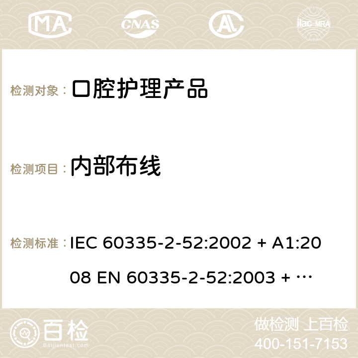 内部布线 家用和类似用途电器的安全 – 第二部分:特殊要求 – 口腔护理产品 IEC 60335-2-52:2002 + A1:2008 

EN 60335-2-52:2003 + A1:2008 + A11:2010 Cl. 23