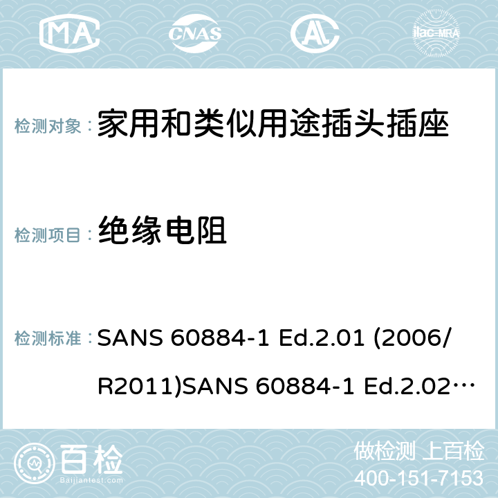 絕緣電阻 家用和類似用途插頭插座 第1部分：通用要求 SANS 60884-1 Ed.2.01 (2006/R2011)SANS 60884-1 Ed.2.02 (2013/R2014)SANS 164-0 Ed.1.02 (2012)SANS 164-1 Ed.5.03 (2016)SANS 164-2 Ed.3.01 (2012)SANS 164-3 Ed.1.02 (2013)SANS 164-4 Ed.1.02 (2013)SANS 164-5 Ed.1.01 (2007/R2012)SANS 164-6 Ed.1.03 (2010) 17.1