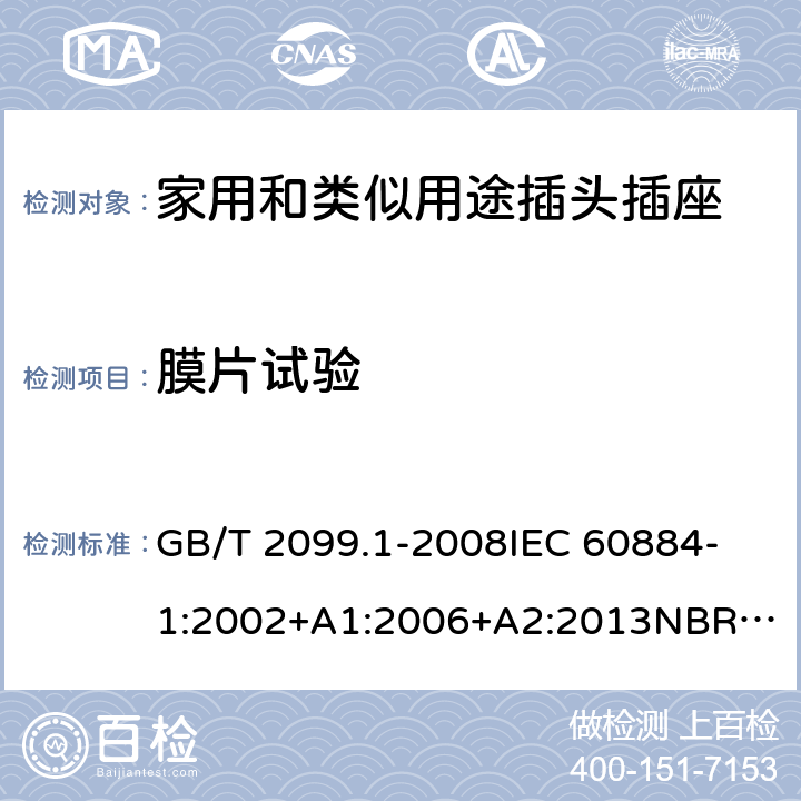 膜片试验 家用和类似用途插头插座 第1部分：通用要求 GB/T 2099.1-2008
IEC 60884-1:2002+A1:2006+A2:2013
NBR NM-60884-1:2010
NBR 14136:2012
DIN VDE 0620-1:2016+A1:2017
DIN VDE 0620-2-1:2016+A1:2017
SEV 1011:2009+A1:2012
DS 60884-2-D1:2017
NF C 61-314:2017 13.23