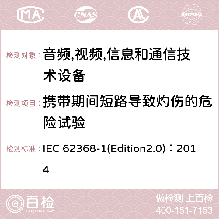 携带期间短路导致灼伤的危险试验 音频,视频,信息和通信技术设备-第一部分: 通用要求 IEC 62368-1(Edition2.0)：2014 Annex M.5,Annex P.2.3